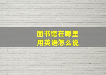 图书馆在哪里 用英语怎么说